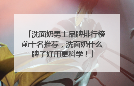 洗面奶男士品牌排行榜前十名推荐，洗面奶什么牌子好用更科学！
