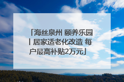 海丝泉州 颐养乐园丨居家适老化改造 每户最高补贴2万元