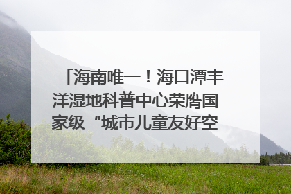 海南唯一！海口潭丰洋湿地科普中心荣膺国家级“城市儿童友好空间建设园区”称号
