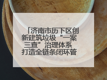 济南市历下区创新建筑垃圾“一案三查”治理体系 打造全链条闭环管理新范式