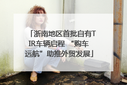 浙南地区首批自有TIR车辆启程 “购车远航”助推外贸发展