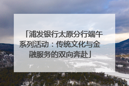 浦发银行太原分行端午系列活动：传统文化与金融服务的双向奔赴