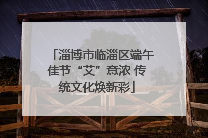 淄博市临淄区端午佳节“艾”意浓 传统文化焕新彩