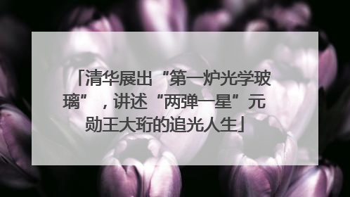 清华展出“第一炉光学玻璃”，讲述“两弹一星”元勋王大珩的追光人生