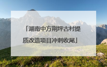 湖南中方荆坪古村提质改造项目冲刺收尾