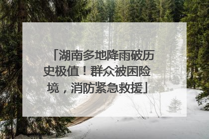 湖南多地降雨破历史极值！群众被困险境，消防紧急救援