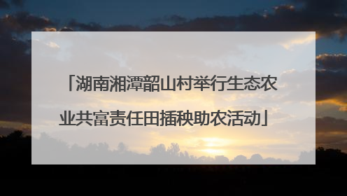 湖南湘潭韶山村举行生态农业共富责任田插秧助农活动