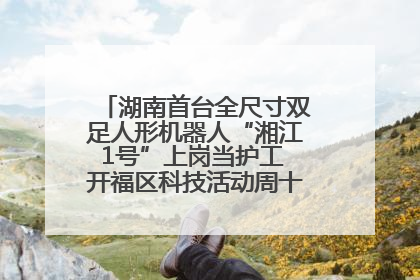 湖南首台全尺寸双足人形机器人“湘江1号”上岗当护工 开福区科技活动周十大科创项目签约