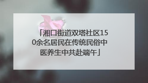 湘口街道双塔社区150余名居民在传统民俗中医养生中共赴端午