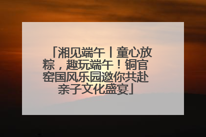 湘见端午丨童心放粽，趣玩端午！铜官窑国风乐园邀你共赴亲子文化盛宴