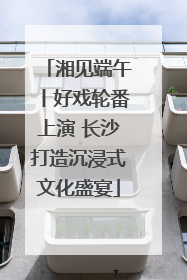 湘见端午丨好戏轮番上演 长沙打造沉浸式文化盛宴