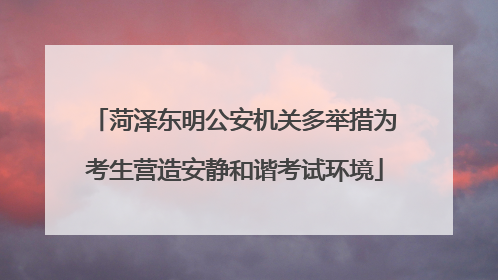 菏泽东明公安机关多举措为考生营造安静和谐考试环境