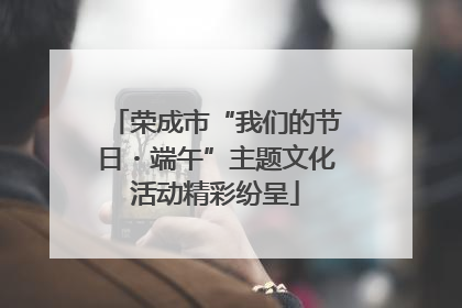 荣成市“我们的节日・端午”主题文化活动精彩纷呈