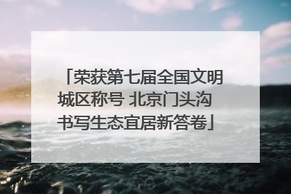 荣获第七届全国文明城区称号 北京门头沟书写生态宜居新答卷