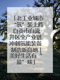 老工业城市“氢”装上阵 自贡市自流井区全产业链冲刺氢能装备制造新高地｜美好生活有“盐”味