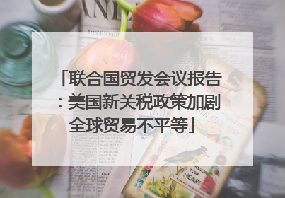 联合国贸发会议报告：美国新关税政策加剧全球贸易不平等