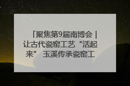 聚焦第9届南博会｜让古代瓷窑工艺“活起来” 玉溪传承瓷窑工艺将出展南博会