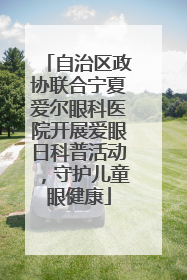自治区政协联合宁夏爱尔眼科医院开展爱眼日科普活动，守护儿童眼健康