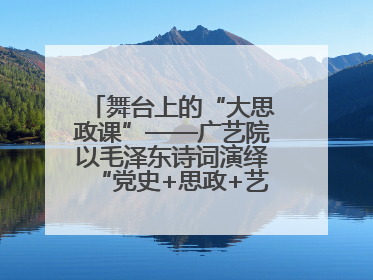 舞台上的“大思政课”——广艺院以毛泽东诗词演绎“党史+思政+艺术”华章