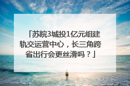 苏皖3城投1亿元组建轨交运营中心，长三角跨省出行会更丝滑吗？