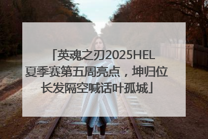 英魂之刃2025HEL夏季赛第五周亮点，坤归位长发隔空喊话叶孤城