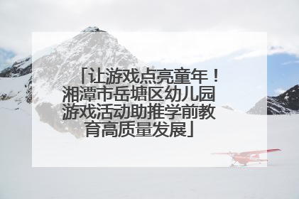 让游戏点亮童年！湘潭市岳塘区幼儿园游戏活动助推学前教育高质量发展