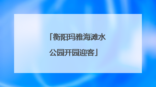 衡阳玛雅海滩水公园开园迎客