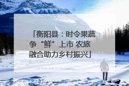 衡阳县：时令果蔬争“鲜”上市 农旅融合助力乡村振兴