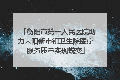 衡阳市第一人民医院助力耒阳新市镇卫生院医疗服务质量实现蜕变