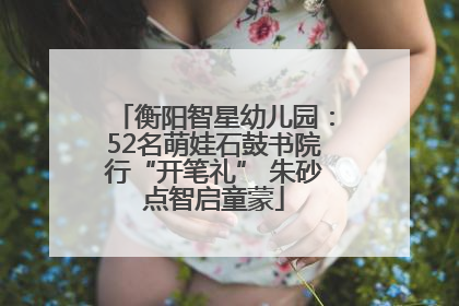 衡阳智星幼儿园：52名萌娃石鼓书院行“开笔礼” 朱砂点智启童蒙