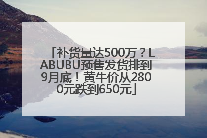 补货量达500万？LABUBU预售发货排到9月底！黄牛价从2800元跌到650元