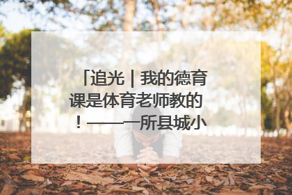 追光｜我的德育课是体育老师教的！——一所县城小学的思政课改革