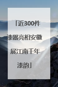 近300件漆器亮相安徽 展江南千年漆韵