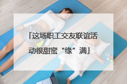这场职工交友联谊活动很甜蜜“缘”满