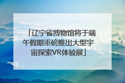 辽宁省博物馆将于端午假期重磅推出大型宇宙探索VR体验展