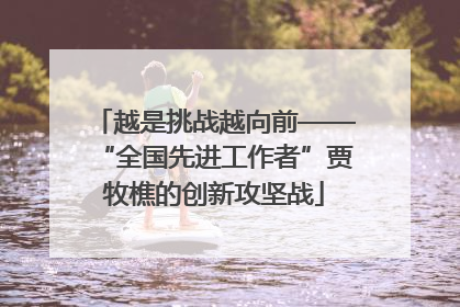 越是挑战越向前——“全国先进工作者”贾牧樵的创新攻坚战