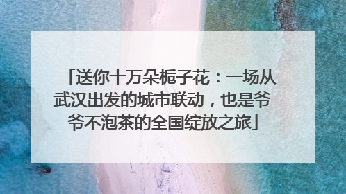 送你十万朵栀子花：一场从武汉出发的城市联动，也是爷爷不泡茶的全国绽放之旅
