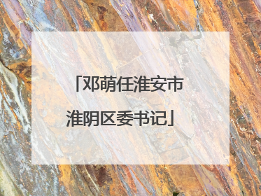 邓萌任淮安市淮阴区委书记