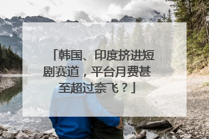 韩国、印度挤进短剧赛道，平台月费甚至超过奈飞？