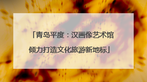 青岛平度：汉画像艺术馆倾力打造文化旅游新地标