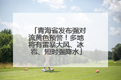 青海省发布强对流黄色预警！多地将有雷暴大风、冰雹、短时强降水