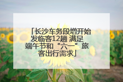 长沙车务段增开始发临客12趟 满足端午节和“六一”旅客出行需求