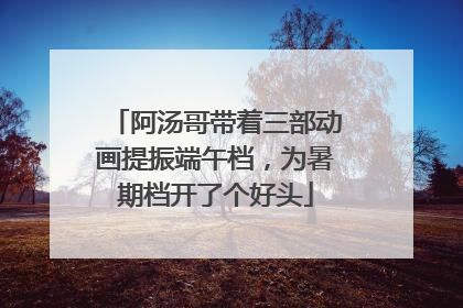 阿汤哥带着三部动画提振端午档，为暑期档开了个好头