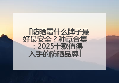 防晒霜什么牌子最好最安全？种草合集：2025十款值得入手的防晒品牌
