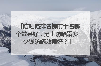 防晒霜排名榜前十名哪个效果好，男士防晒霜多少钱防晒效果好？