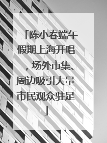 陈小春端午假期上海开唱，场外市集、周边吸引大量市民观众驻足