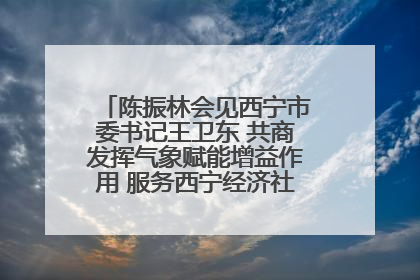 陈振林会见西宁市委书记王卫东 共商发挥气象赋能增益作用 服务西宁经济社会高质量发展