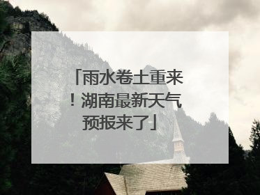 雨水卷土重来！湖南最新天气预报来了