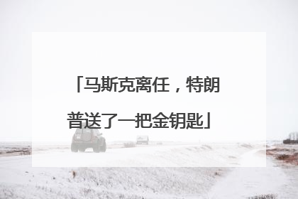 马斯克离任，特朗普送了一把金钥匙
