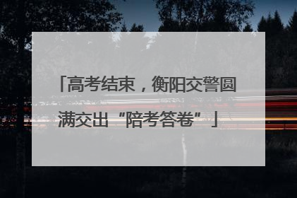 高考结束，衡阳交警圆满交出“陪考答卷”